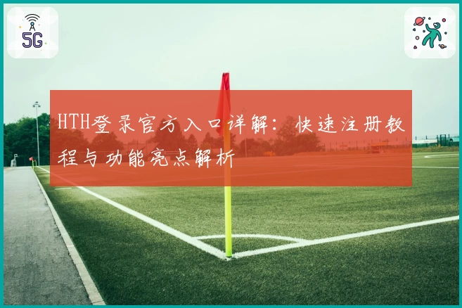 HTH登录官方入口详解:快速注册教程与功能亮点解析