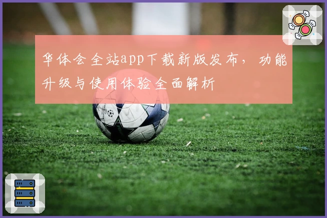 华体会全站app下载新版发布，功能升级与使用体验全面解析