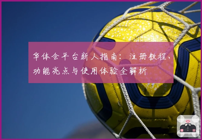 华体会平台新人指南：注册教程、功能亮点与使用体验全解析