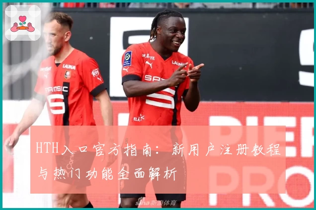 HTH入口官方指南：新用户注册教程与热门功能全面解析