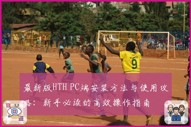 最新版HTH PC端安装方法与使用攻略：新手必读的高效操作指南