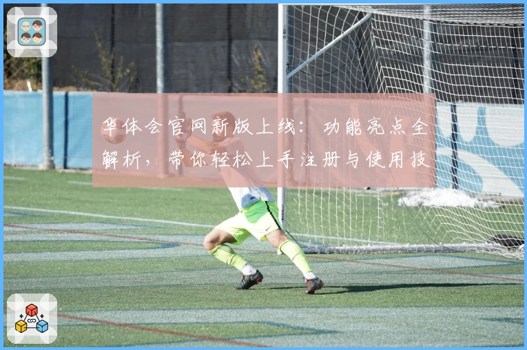 华体会官网新版上线：功能亮点全解析，带你轻松上手注册与使用技巧