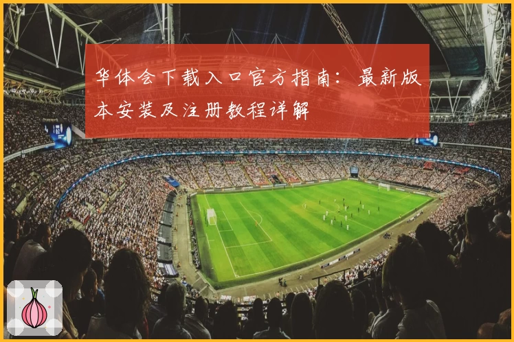 华体会下载入口官方指南：最新版本安装及注册教程详解