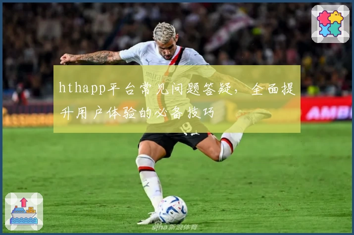 hthapp平台常见问题答疑，全面提升用户体验的必备技巧