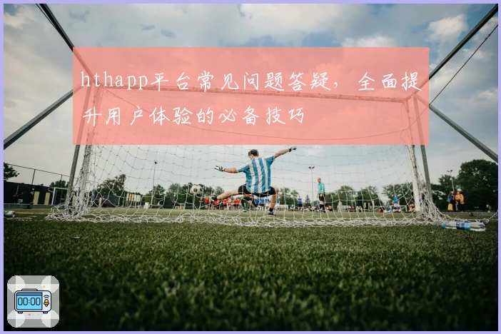 hthapp平台常见问题答疑，全面提升用户体验的必备技巧