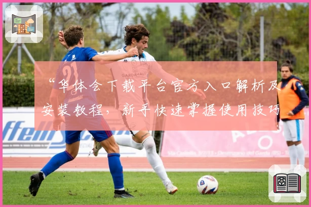 “华体会下载平台官方入口解析及安装教程，新手快速掌握使用技巧”