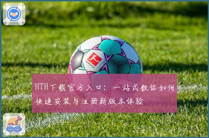HTH下载官方入口:一站式教你如何快速安装与注册新版本体验