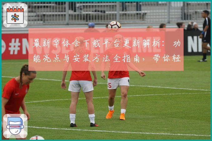 最新华体会下载平台更新解析：功能亮点与安装方法全指南，带你轻松上手