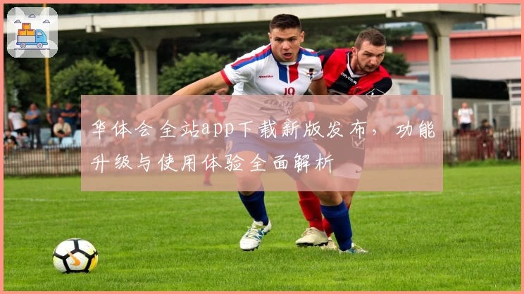 华体会全站app下载新版发布，功能升级与使用体验全面解析