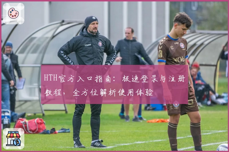 HTH官方入口指南：极速登录与注册教程，全方位解析使用体验