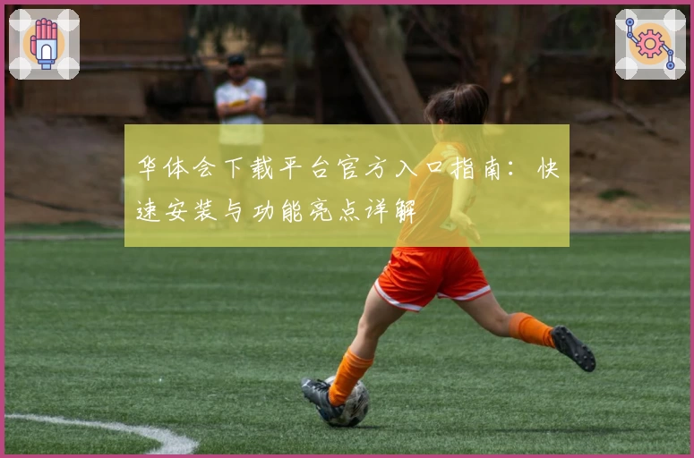 华体会下载平台官方入口指南：快速安装与功能亮点详解