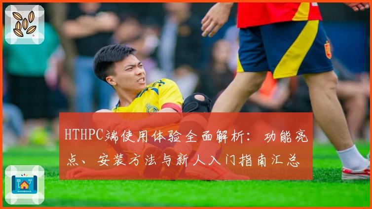 HTHPC端使用体验全面解析:功能亮点、安装方法与新人入门指南汇总