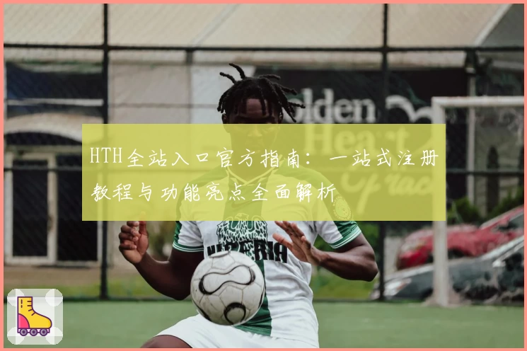 HTH全站入口官方指南：一站式注册教程与功能亮点全面解析