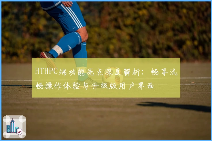 HTHPC端功能亮点深度解析：畅享流畅操作体验与升级版用户界面