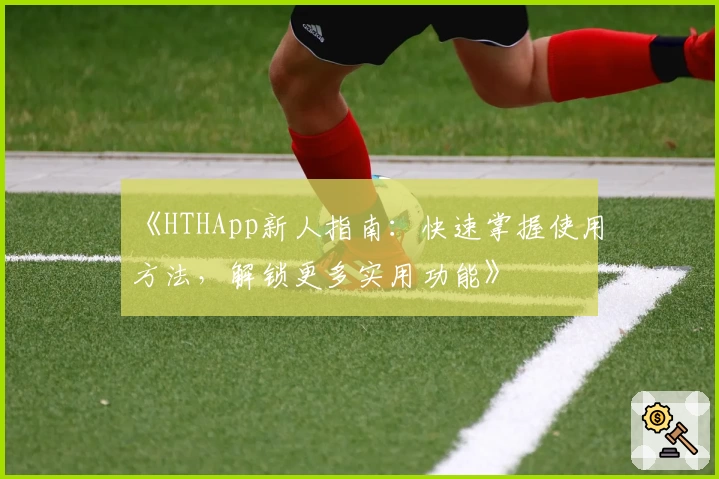 《HTHApp新人指南：快速掌握使用方法，解锁更多实用功能》