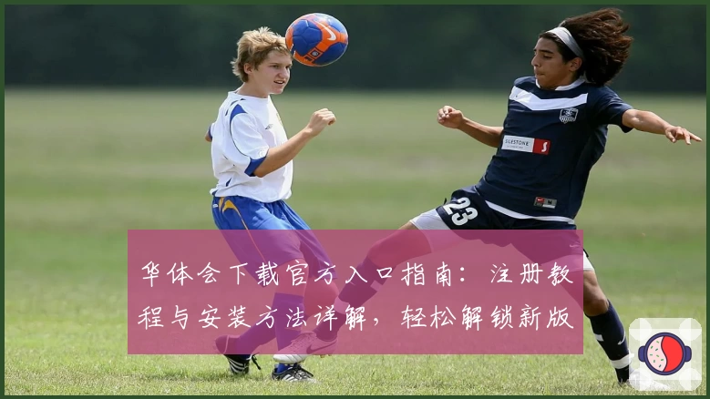 华体会下载官方入口指南：注册教程与安装方法详解，轻松解锁新版功能亮点