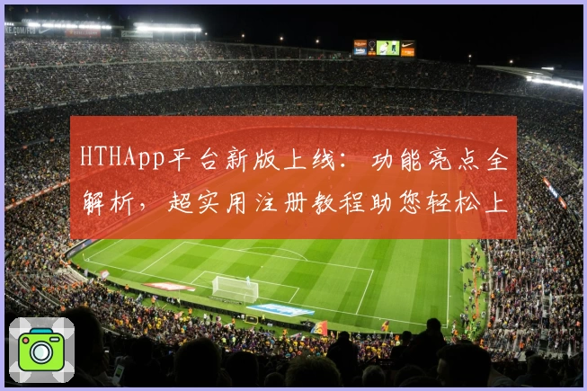 HTHApp平台新版上线：功能亮点全解析，超实用注册教程助您轻松上手