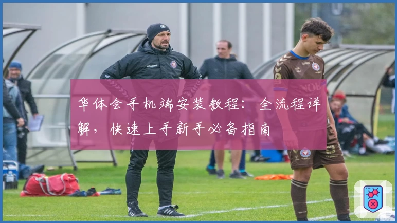 华体会手机端安装教程：全流程详解，快速上手新手必备指南