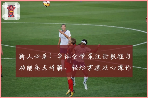 新人必看！华体会登录注册教程与功能亮点详解，轻松掌握核心操作 وتجربة