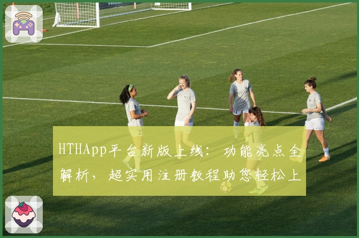 HTHApp平台新版上线：功能亮点全解析，超实用注册教程助您轻松上手