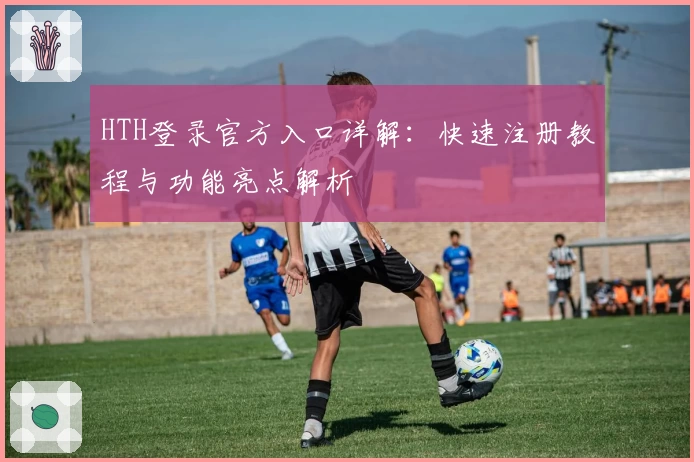 HTH登录官方入口详解:快速注册教程与功能亮点解析
