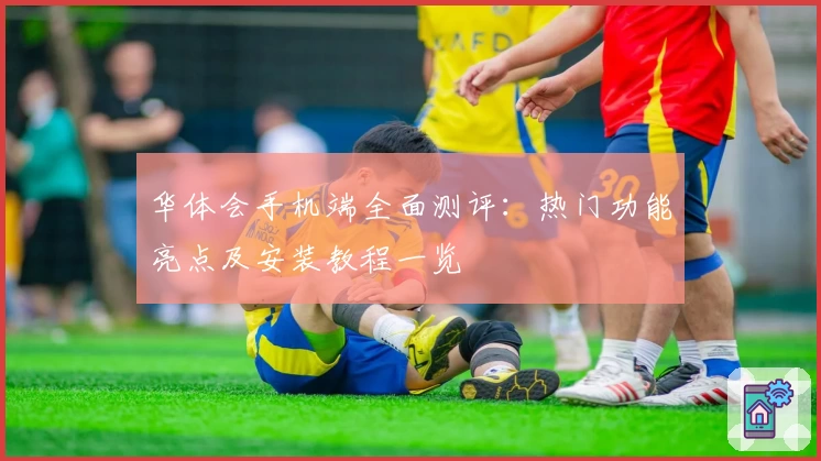 华体会手机端全面测评：热门功能亮点及安装教程一览